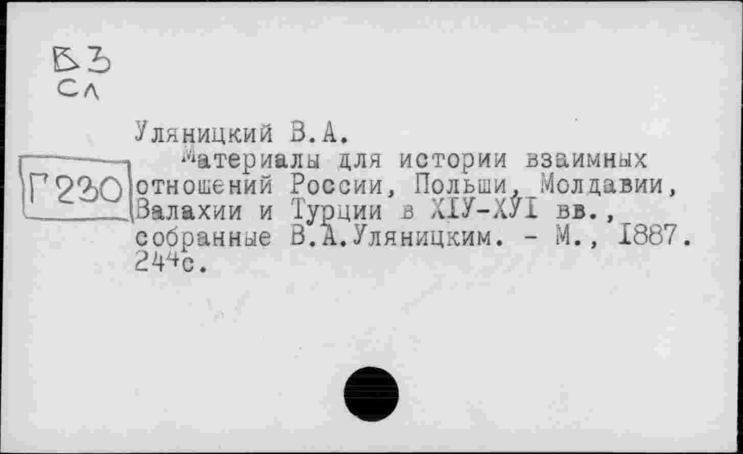 ﻿Сл
Уляницкий В.А.
|Г?ао
Материалы для истории взаимных отношений России, Польши, Молдавии, .Валахии и Турции в ХІУ-ХУІ вв. , собранные В.А.Уляницким. - М., 1887. 2^с.